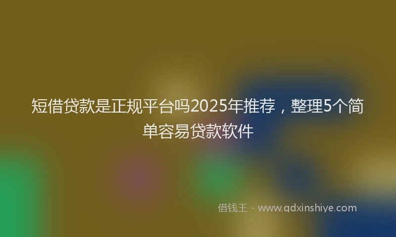 短借贷款是正规平台吗2025年推荐，整理5个简单容易贷款软件