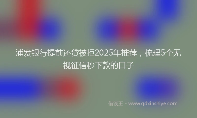 浦发银行提前还贷被拒2025年推荐，梳理5个无视征信秒下款的口子