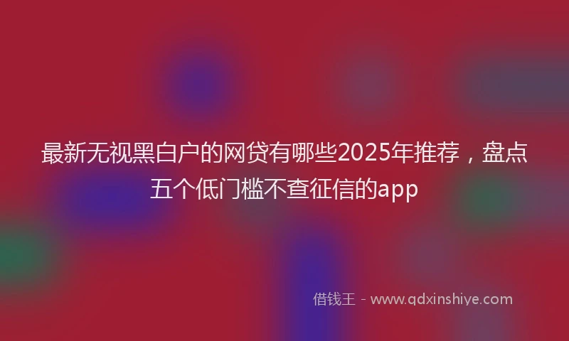 最新无视黑白户的网贷有哪些2025年推荐，盘点五个低门槛不查征信的app