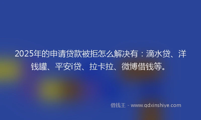 2025年的申请贷款被拒怎么解决有：滴水贷、洋钱罐、平安i贷、拉卡拉、微博借钱等。
