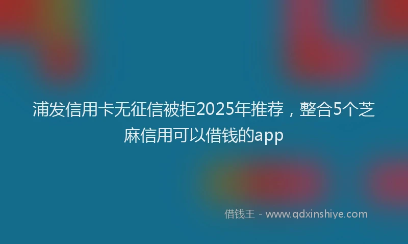 浦发信用卡无征信被拒2025年推荐，整合5个芝麻信用可以借钱的app