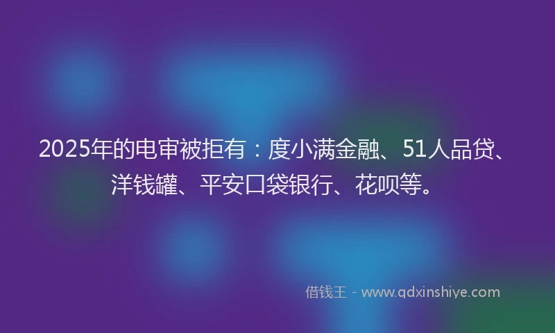2025年的电审被拒有：度小满金融、51人品贷、洋钱罐、平安口袋银行、花呗等。