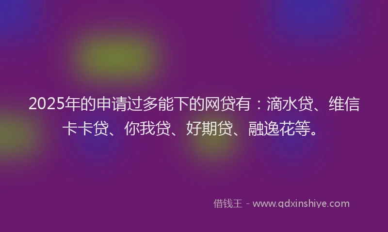 2025年的申请过多能下的网贷有：滴水贷、维信卡卡贷、你我贷、好期贷、融逸花等。