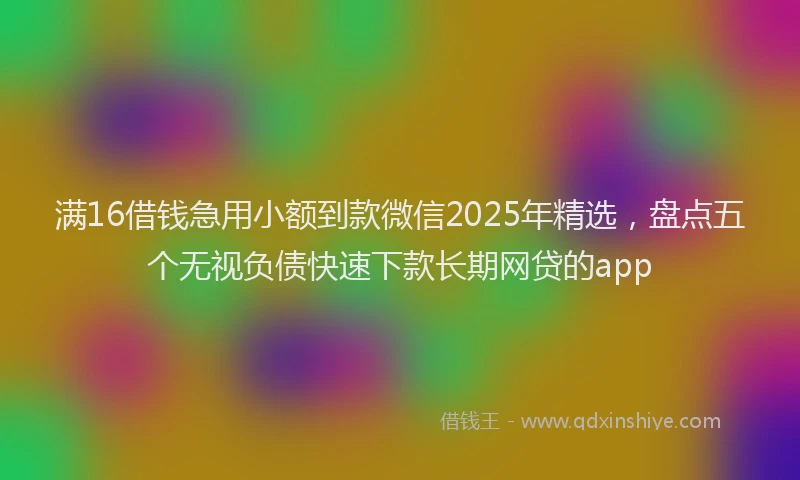 满16借钱急用小额到款微信2025年精选，盘点五个无视负债快速下款长期网贷的app