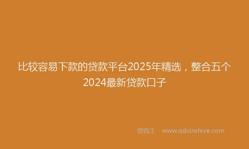 比较容易下款的贷款平台2025年精选，整合五个2024最新贷款口子
