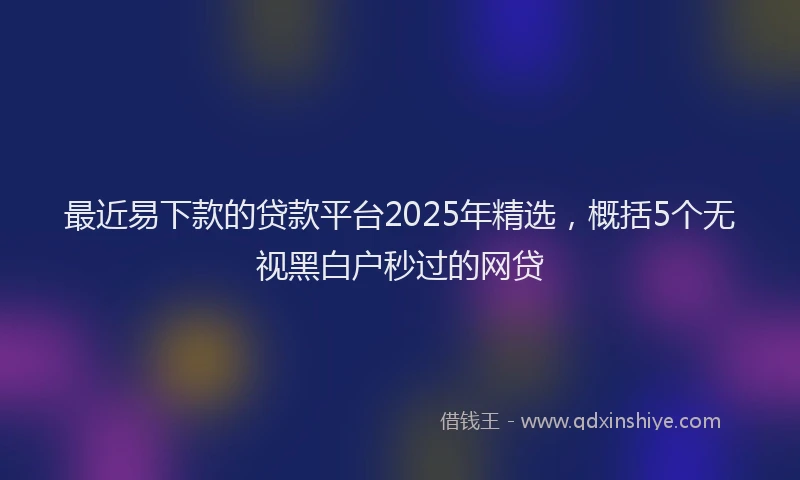 最近易下款的贷款平台2025年精选，概括5个无视黑白户秒过的网贷