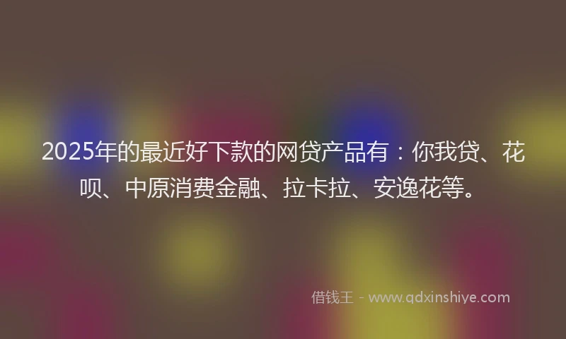 2025年的最近好下款的网贷产品有：你我贷、花呗、中原消费金融、拉卡拉、安逸花等。