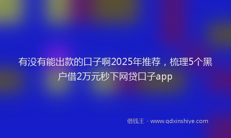 有没有能出款的口子啊2025年推荐，梳理5个黑户借2万元秒下网贷口子app