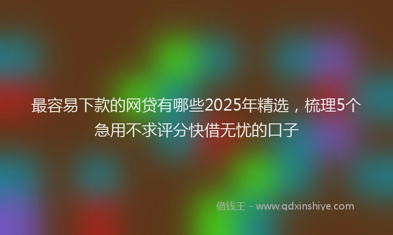 最容易下款的网贷有哪些2025年精选，梳理5个急用不求评分快借无忧的口子