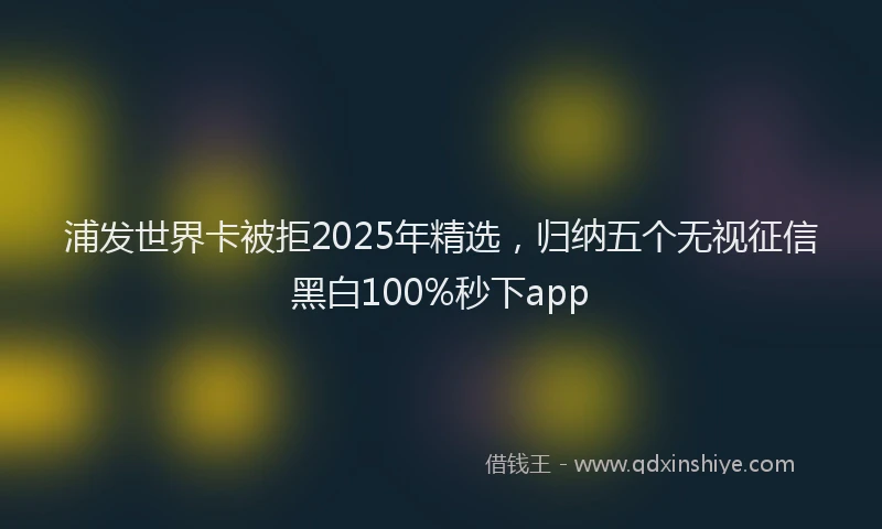 浦发世界卡被拒2025年精选，归纳五个无视征信黑白100%秒下app