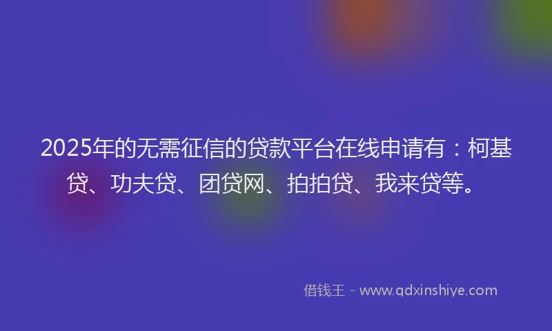 2025年的无需征信的贷款平台在线申请有：柯基贷、功夫贷、团贷网、拍拍贷、我来贷等。