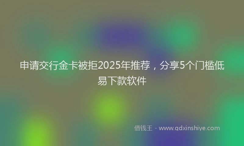 申请交行金卡被拒2025年推荐，分享5个门槛低易下款软件