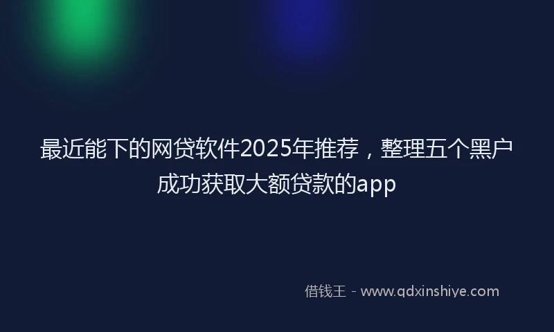 最近能下的网贷软件2025年推荐，整理五个黑户成功获取大额贷款的app
