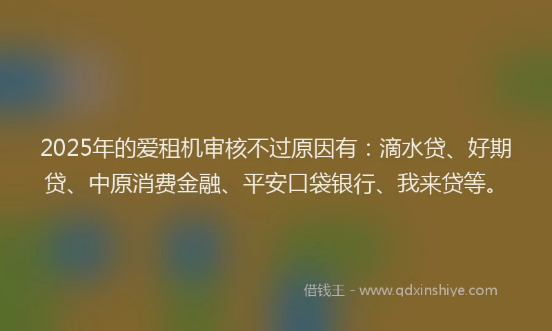 2025年的爱租机审核不过原因有：滴水贷、好期贷、中原消费金融、平安口袋银行、我来贷等。