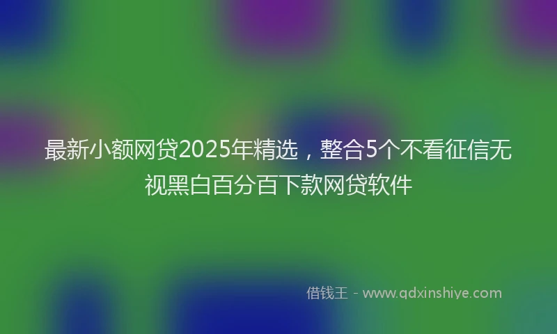 最新小额网贷2025年精选，整合5个不看征信无视黑白百分百下款网贷软件