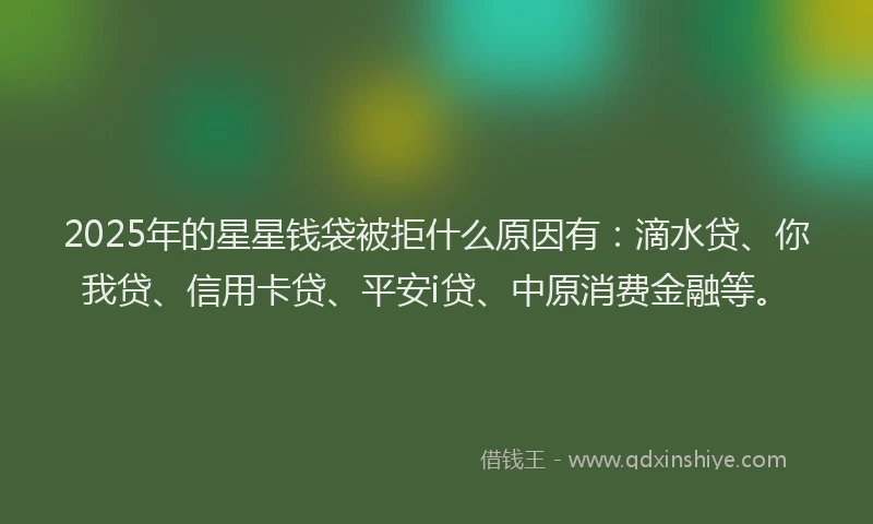 2025年的星星钱袋被拒什么原因有：滴水贷、你我贷、信用卡贷、平安i贷、中原消费金融等。