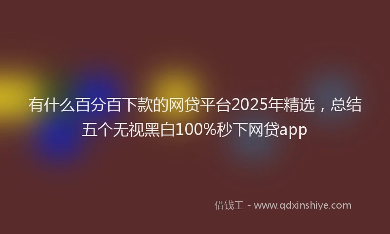 有什么百分百下款的网贷平台2025年精选，总结五个无视黑白100%秒下网贷app
