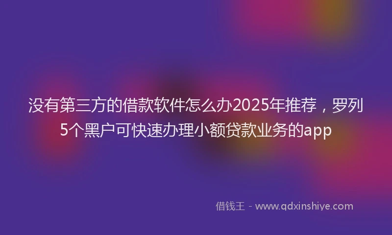 没有第三方的借款软件怎么办2025年推荐，罗列5个黑户可快速办理小额贷款业务的app