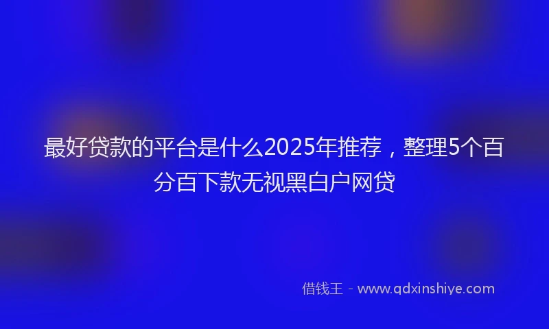 最好贷款的平台是什么2025年推荐，整理5个百分百下款无视黑白户网贷