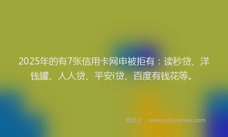 2025年的有7张信用卡网申被拒有：读秒贷、洋钱罐、人人贷、平安i贷、百度有钱花等。