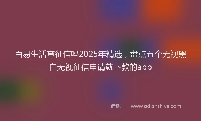 百易生活查征信吗2025年精选，盘点五个无视黑白无视征信申请就下款的app