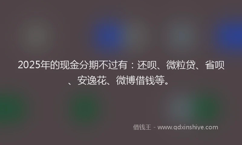 2025年的现金分期不过有：还呗、微粒贷、省呗、安逸花、微博借钱等。