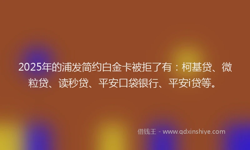 2025年的浦发简约白金卡被拒了有：柯基贷、微粒贷、读秒贷、平安口袋银行、平安i贷等。