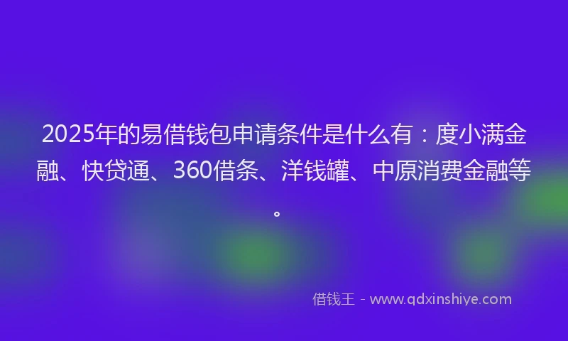 2025年的易借钱包申请条件是什么有：度小满金融、快贷通、360借条、洋钱罐、中原消费金融等。