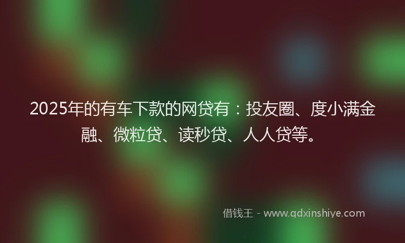 2025年的有车下款的网贷有：投友圈、度小满金融、微粒贷、读秒贷、人人贷等。