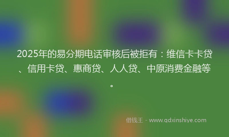 2025年的易分期电话审核后被拒有：维信卡卡贷、信用卡贷、惠商贷、人人贷、中原消费金融等。