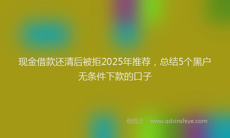 现金借款还清后被拒2025年推荐，总结5个黑户无条件下款的口子