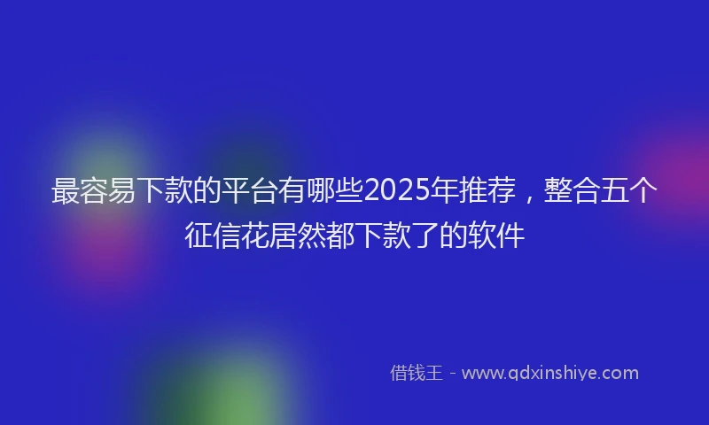 最容易下款的平台有哪些2025年推荐，整合五个征信花居然都下款了的软件
