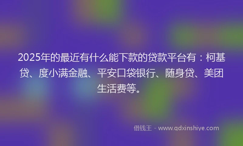 2025年的最近有什么能下款的贷款平台有：柯基贷、度小满金融、平安口袋银行、随身贷、美团生活费等。