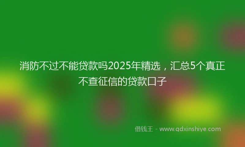 消防不过不能贷款吗2025年精选，汇总5个真正不查征信的贷款口子