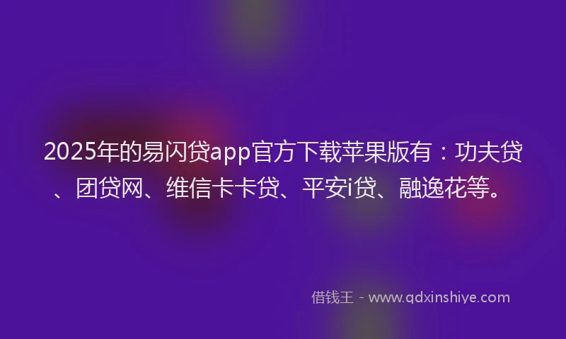 2025年的易闪贷app官方下载苹果版有：功夫贷、团贷网、维信卡卡贷、平安i贷、融逸花等。
