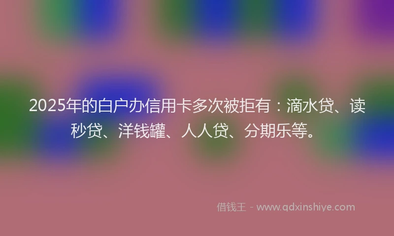 2025年的白户办信用卡多次被拒有：滴水贷、读秒贷、洋钱罐、人人贷、分期乐等。