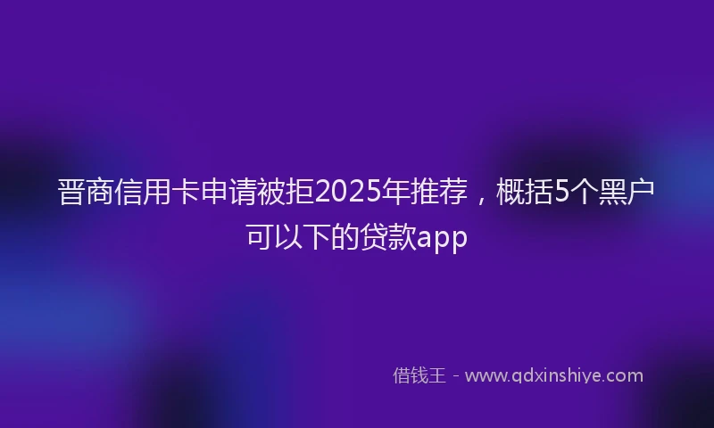 晋商信用卡申请被拒2025年推荐，概括5个黑户可以下的贷款app