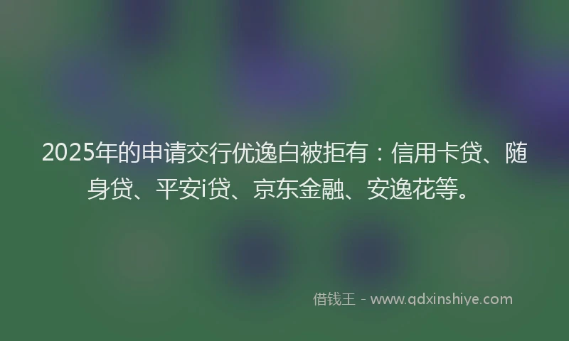 2025年的申请交行优逸白被拒有：信用卡贷、随身贷、平安i贷、京东金融、安逸花等。