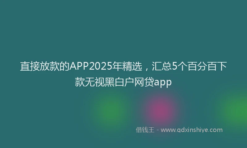 直接放款的APP2025年精选，汇总5个百分百下款无视黑白户网贷app