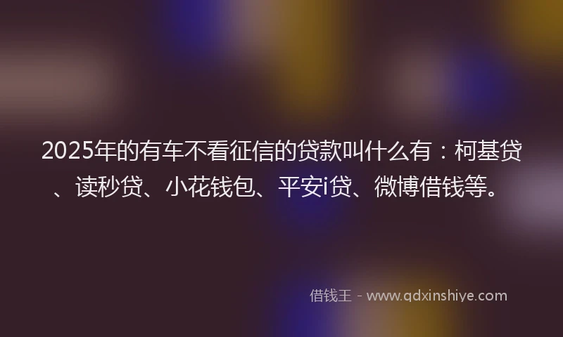 2025年的有车不看征信的贷款叫什么有：柯基贷、读秒贷、小花钱包、平安i贷、微博借钱等。
