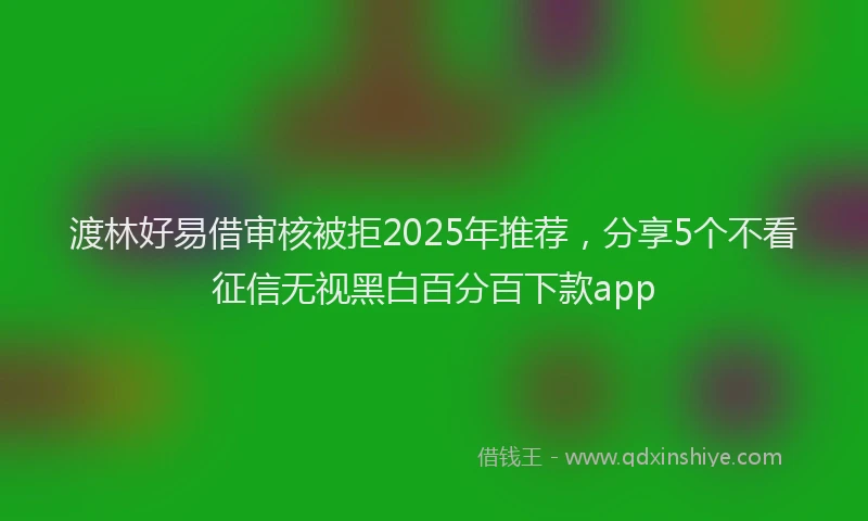 渡林好易借审核被拒2025年推荐，分享5个不看征信无视黑白百分百下款app