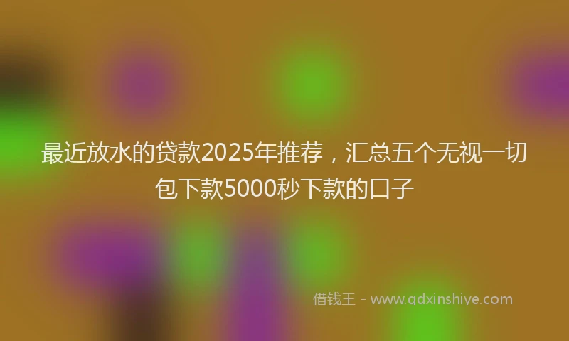 最近放水的贷款2025年推荐，汇总五个无视一切包下款5000秒下款的口子
