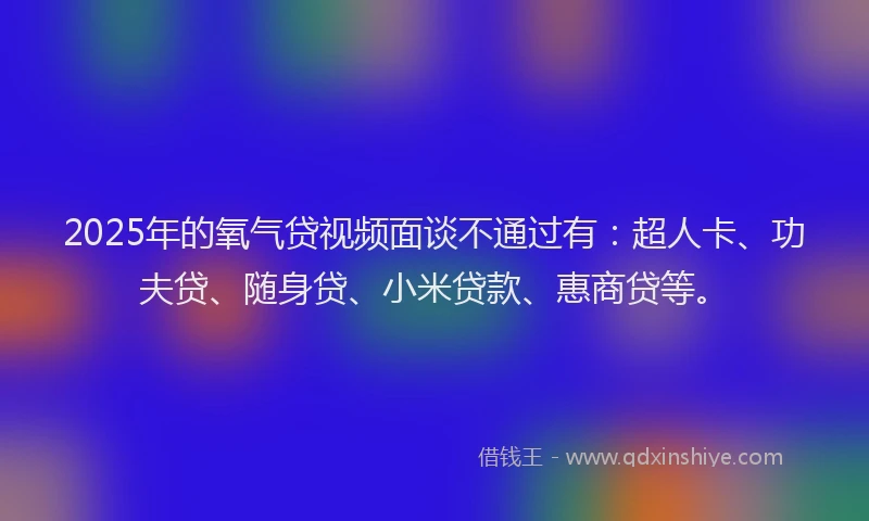 2025年的氧气贷视频面谈不通过有：超人卡、功夫贷、随身贷、小米贷款、惠商贷等。