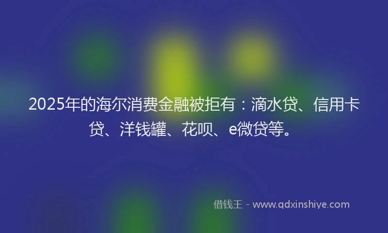2025年的海尔消费金融被拒有：滴水贷、信用卡贷、洋钱罐、花呗、e微贷等。
