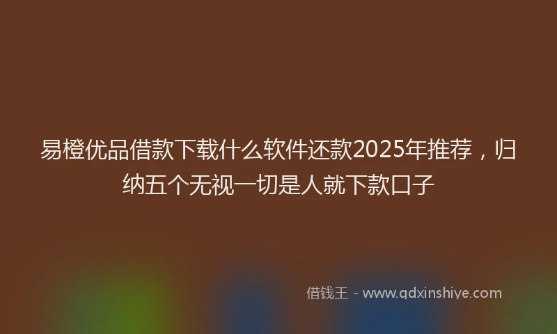 易橙优品借款下载什么软件还款2025年推荐，归纳五个无视一切是人就下款口子