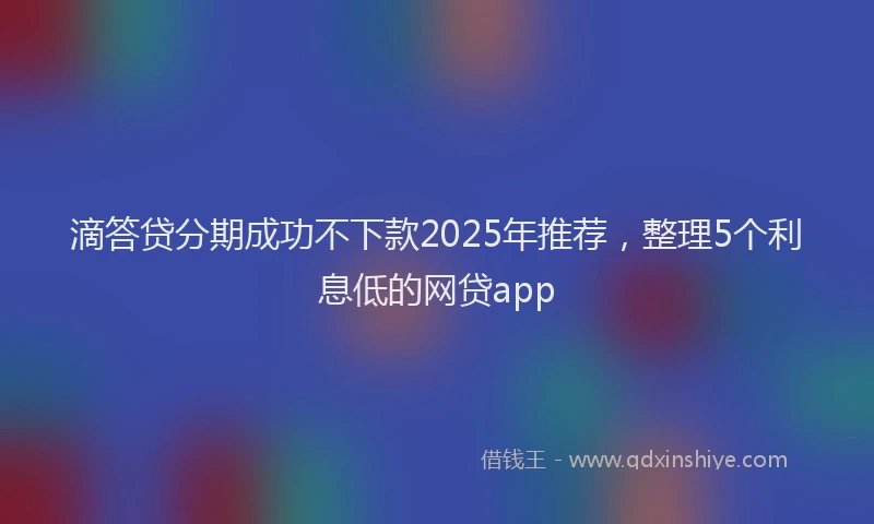 滴答贷分期成功不下款2025年推荐，整理5个利息低的网贷app