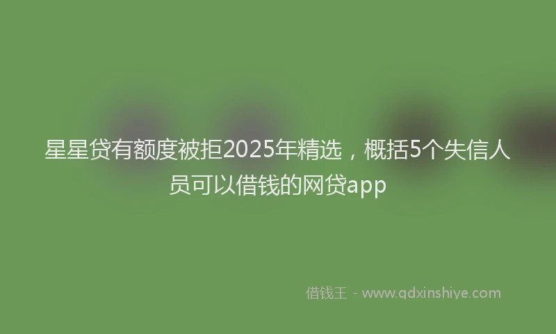 星星贷有额度被拒2025年精选，概括5个失信人员可以借钱的网贷app