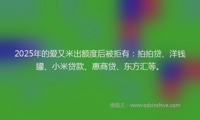2025年的爱又米出额度后被拒有：拍拍贷、洋钱罐、小米贷款、惠商贷、东方汇等。