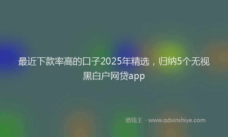 最近下款率高的口子2025年精选，归纳5个无视黑白户网贷app