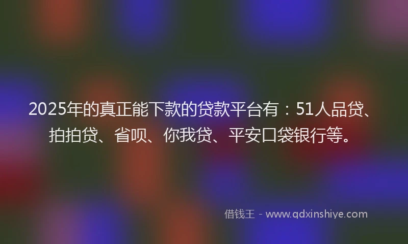 2025年的真正能下款的贷款平台有：51人品贷、拍拍贷、省呗、你我贷、平安口袋银行等。